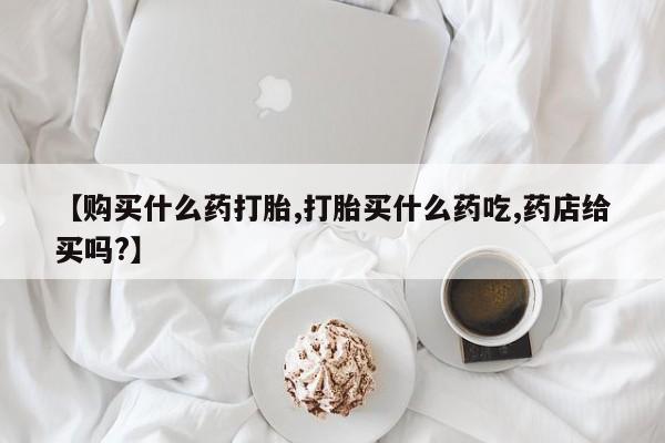 堕胎药购买联系【购买什么药打胎,打胎买什么药吃,药店给买吗?】
