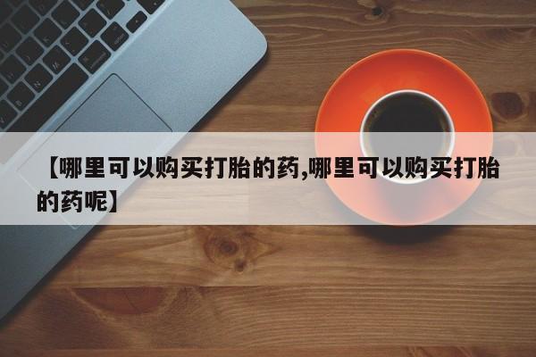 堕胎药购买联系【哪里可以购买打胎的药,哪里可以购买打胎的药呢】