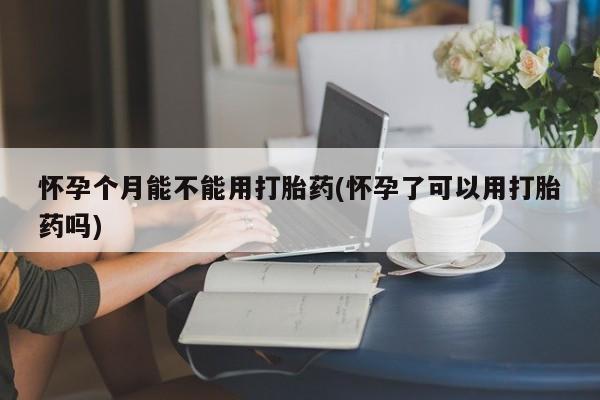 堕胎药购买联系怀孕个月能不能用打胎药(怀孕了可以用打胎药吗)