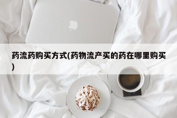 堕胎药购买联系药流药购买方式(药物流产买的药在哪里购买)