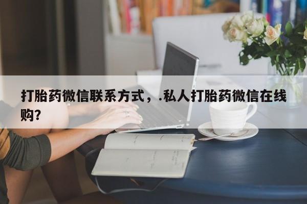 堕胎药购买联系打胎药微信联系方式，.私人打胎药微信在线购？