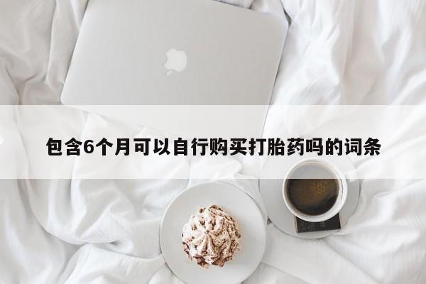 堕胎药购买联系包含6个月可以自行购买打胎药吗的词条