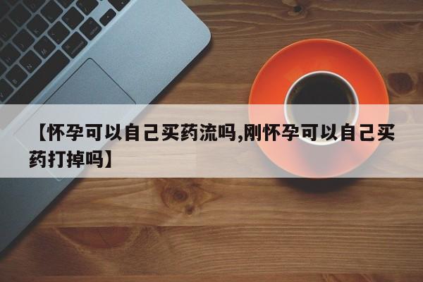 堕胎药购买联系【怀孕可以自己买药流吗,刚怀孕可以自己买药打掉吗】