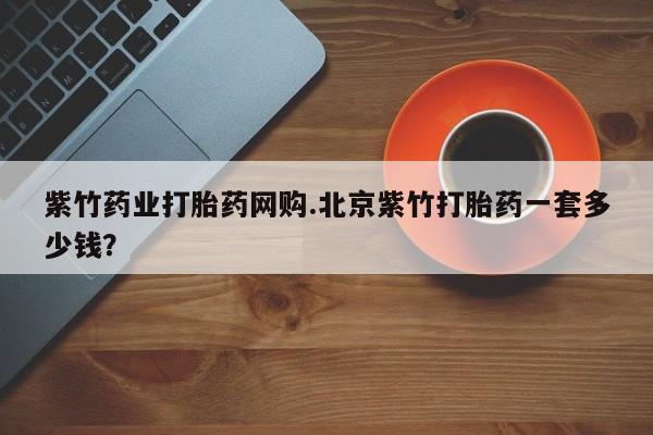 堕胎药购买联系紫竹药业打胎药网购.北京紫竹打胎药一套多少钱？